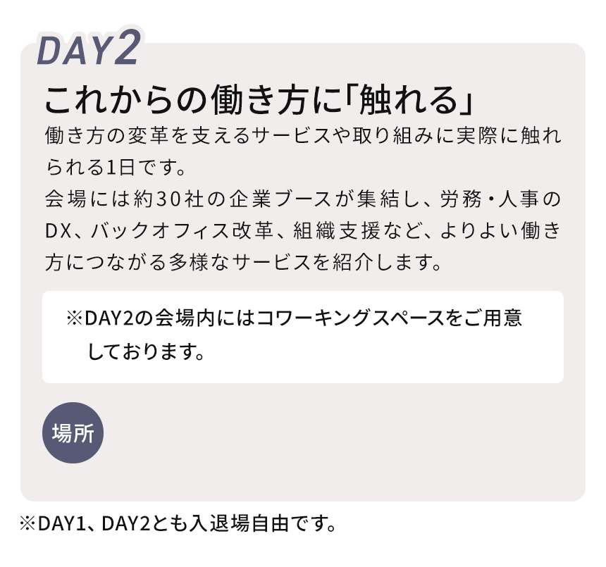 DAY2 これからの働き方を「体感する」　働き方の変革を支えるサービスや取り組みに実際に触れられる1日です。会場には約30社の企業ブースが集結し、労務・人事のDX、バックオフィス改革、組織支援など、よりよい働き方につながる多様なサービスを紹介。